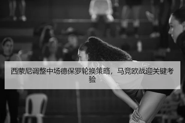 西蒙尼调整中场德保罗轮换策略，马竞欧战迎关键考验